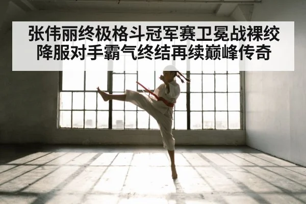 张伟丽终极格斗冠军赛卫冕战裸绞降服对手霸气终结再续巅峰传奇