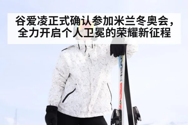谷爱凌正式确认参加米兰冬奥会，全力开启个人卫冕的荣耀新征程